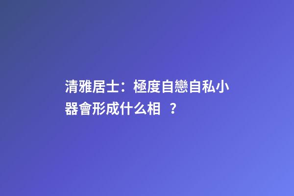清雅居士：極度自戀自私小器會形成什么相？